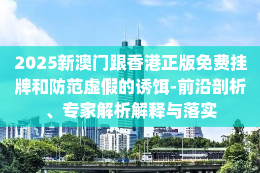 2025新澳門跟香港正版免費掛牌和防范虛假的誘餌-前沿剖析、專家解析解釋與落實