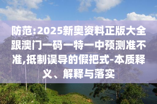 防范:2025新奧資料正版大全跟澳門一碼一特一中預測準不準,抵制誤導的假把式-本質釋義、解釋與落實