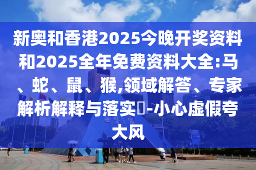 新奧和香港2025今晚開獎資料和2025全年免費資料大全:馬、蛇、鼠、猴,領域解答、專家解析解釋與落實?-小心虛假夸大風