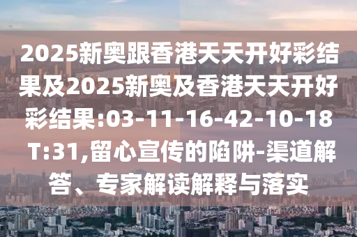 2025新奧跟香港天天開好彩結(jié)果及2025新奧及香港天天開好彩結(jié)果:03-11-16-42-10-18 T:31,留心宣傳的陷阱-渠道解答、專家解讀解釋與落實(shí)