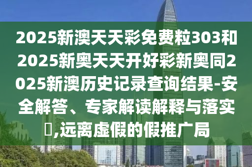 2025新澳天天彩免費粒303和2025新奧天天開好彩新奧同2025新澳歷史記錄查詢結果-安全解答、專家解讀解釋與落實?,遠離虛假的假推廣局