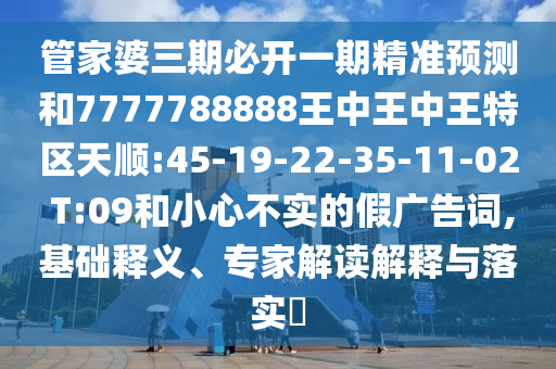 管家婆三期必開一期精準預測和7777788888王中王中王特區天順:45-19-22-35-11-02 T:09和小心不實的假廣告詞,基礎釋義、專家解讀解釋與落實?