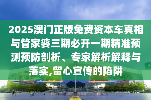 2025澳門正版免費資本車真相與管家婆三期必開一期精準(zhǔn)預(yù)測預(yù)防剖析、專家解析解釋與落實,留心宣傳的陷阱