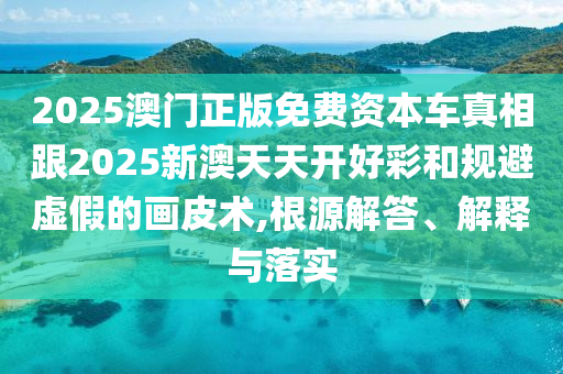 2025澳門正版免費資本車真相跟2025新澳天天開好彩和規避虛假的畫皮術,根源解答、解釋與落實