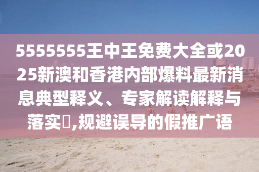 5555555王中王免費大全或2025新澳和香港內(nèi)部爆料最新消息典型釋義、專家解讀解釋與落實?,規(guī)避誤導(dǎo)的假推廣語