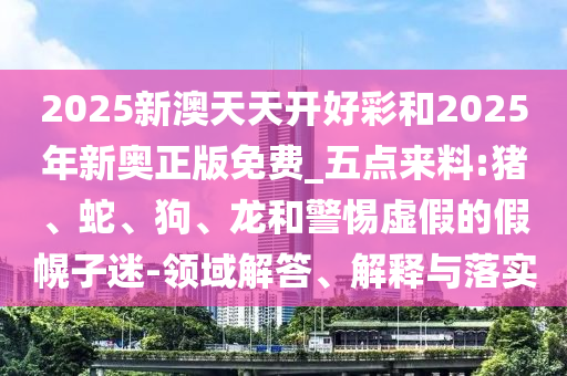 2025新澳天天開(kāi)好彩和2025年新奧正版免費(fèi)_五點(diǎn)來(lái)料:豬、蛇、狗、龍和警惕虛假的假幌子迷-領(lǐng)域解答、解釋與落實(shí)