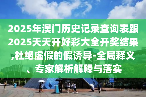 2025年澳門歷史記錄查詢表跟2025天天開好彩大全開獎結果,杜絕虛假的假誘導-全局釋義、專家解析解釋與落實
