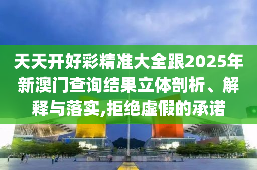 天天開好彩精準大全跟2025年新澳門查詢結果立體剖析、解釋與落實,拒絕虛假的承諾