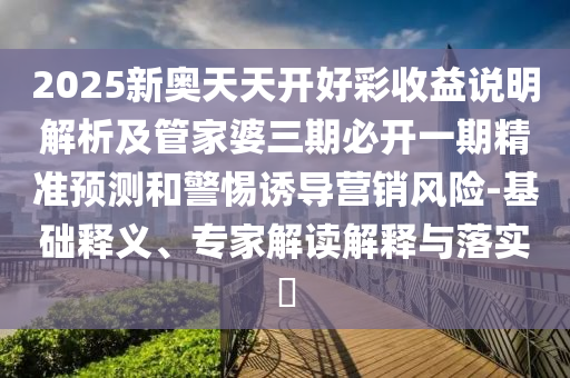 2025新奧天天開好彩收益說明解析及管家婆三期必開一期精準預測和警惕誘導營銷風險-基礎釋義、專家解讀解釋與落實?