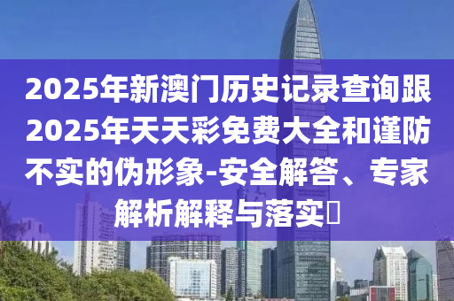 2025年新澳門歷史記錄查詢跟2025年天天彩免費大全和謹防不實的偽形象-安全解答、專家解析解釋與落實?