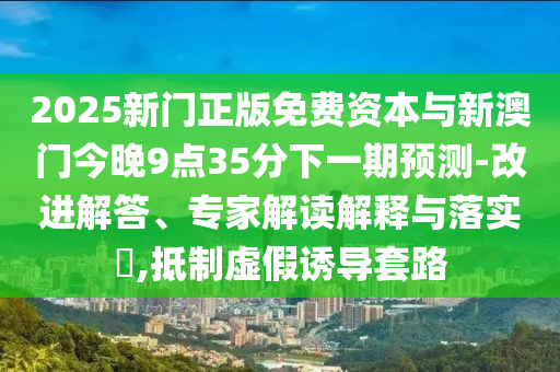 2025新門正版免費資本與新澳門今晚9點35分下一期預測-改進解答、專家解讀解釋與落實?,抵制虛假誘導套路