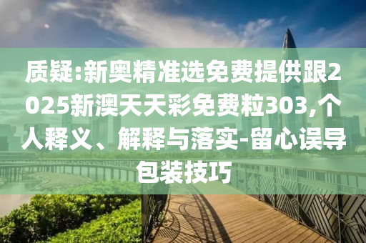 質(zhì)疑:新奧精準(zhǔn)選免費提供跟2025新澳天天彩免費粒303,個人釋義、解釋與落實-留心誤導(dǎo)包裝技巧