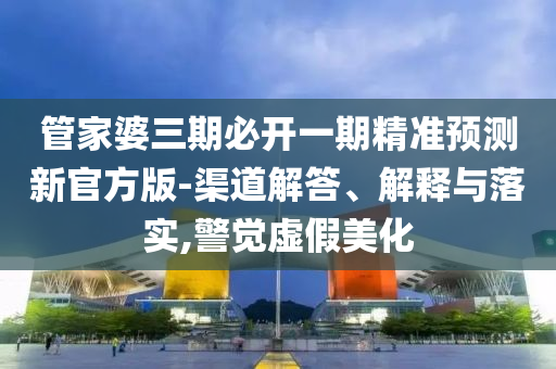 管家婆三期必開一期精準(zhǔn)預(yù)測(cè)新官方版-渠道解答、解釋與落實(shí),警覺(jué)虛假美化