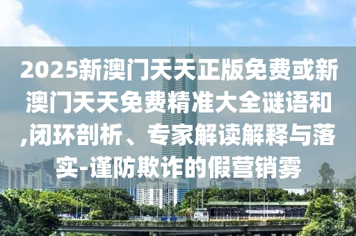 2025新澳門天天正版免費或新澳門天天免費精準(zhǔn)大全謎語和,閉環(huán)剖析、專家解讀解釋與落實-謹(jǐn)防欺詐的假營銷霧