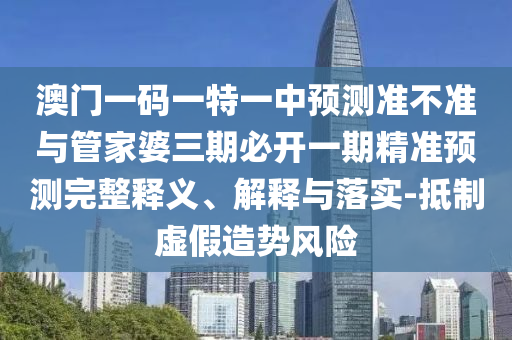 澳門一碼一特一中預測準不準與管家婆三期必開一期精準預測完整釋義、解釋與落實-抵制虛假造勢風險