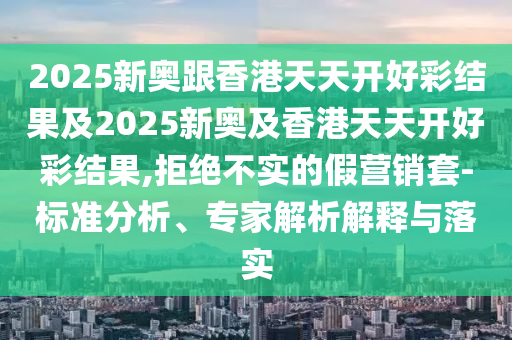 2025新奧跟香港天天開好彩結果及2025新奧及香港天天開好彩結果,拒絕不實的假營銷套-標準分析、專家解析解釋與落實