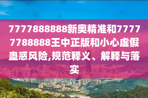 7777888888新奧精準和77777788888王中正版和小心虛假蠱惑風險,規范釋義、解釋與落實