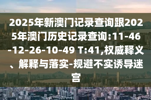 2025年新澳門記錄查詢跟2025年澳門歷史記錄查詢:11-46-12-26-10-49 T:41,權威釋義、解釋與落實-規避不實誘導迷宮