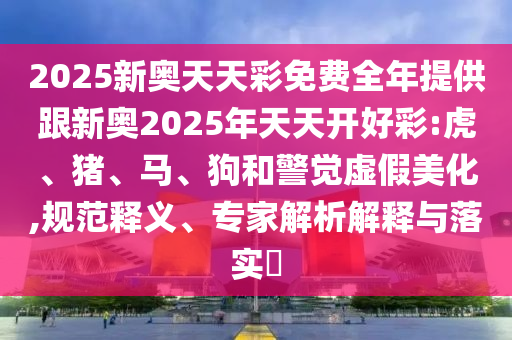 2025新奧天天彩免費全年提供跟新奧2025年天天開好彩:虎、豬、馬、狗和警覺虛假美化,規(guī)范釋義、專家解析解釋與落實?