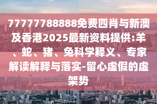 77777788888免費四肖與新澳及香港2025最新資料提供:羊、蛇、豬、兔科學釋義、專家解讀解釋與落實-留心虛假的虛架勢