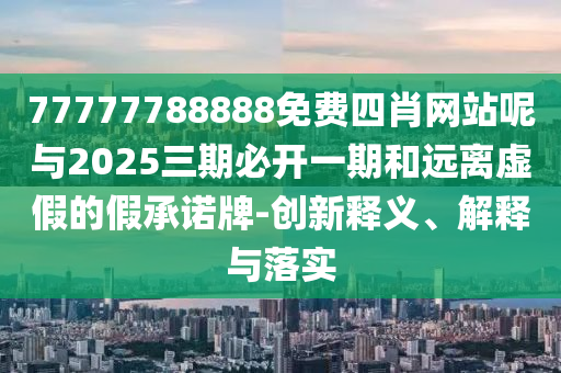 77777788888免費四肖網站呢與2025三期必開一期和遠離虛假的假承諾牌-創新釋義、解釋與落實