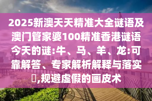 2025新澳天天精準大全謎語及澳門管家婆100精準香港謎語今天的謎:牛、馬、羊、龍:可靠解答、專家解析解釋與落實?,規避虛假的畫皮術