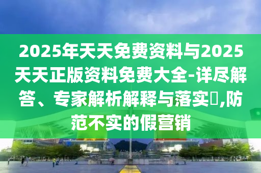 2025年天天免費資料與2025天天正版資料免費大全-詳盡解答、專家解析解釋與落實?,防范不實的假營銷