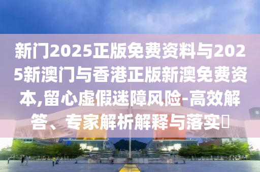 新門2025正版免費(fèi)資料與2025新澳門與香港正版新澳免費(fèi)資本,留心虛假迷障風(fēng)險(xiǎn)-高效解答、專家解析解釋與落實(shí)?
