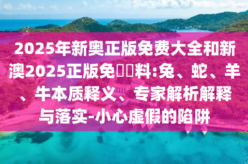 2025年新奧正版免費大全和新澳2025正版免費資料:兔、蛇、羊、牛本質釋義、專家解析解釋與落實-小心虛假的陷阱