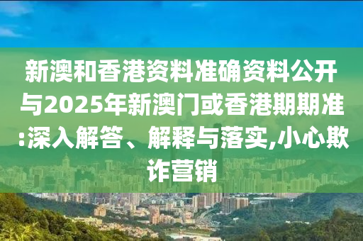 新澳和香港資料準確資料公開與2025年新澳門或香港期期準:深入解答、解釋與落實,小心欺詐營銷