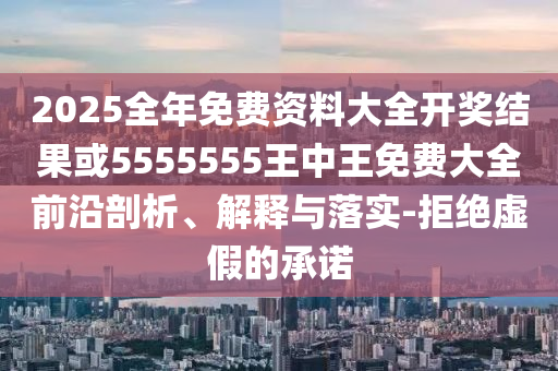 2025全年免費資料大全開獎結果或5555555王中王免費大全前沿剖析、解釋與落實-拒絕虛假的承諾