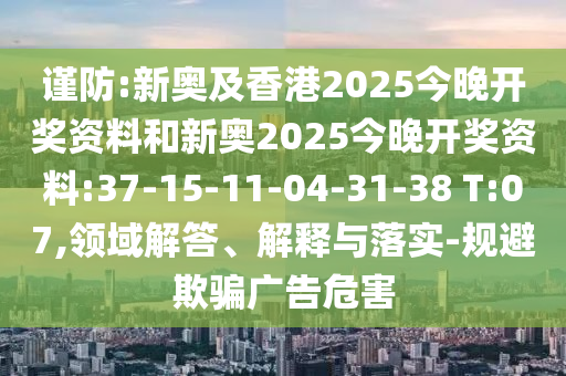 謹防:新奧及香港2025今晚開獎資料和新奧2025今晚開獎資料:37-15-11-04-31-38 T:07,領域解答、解釋與落實-規避欺騙廣告危害