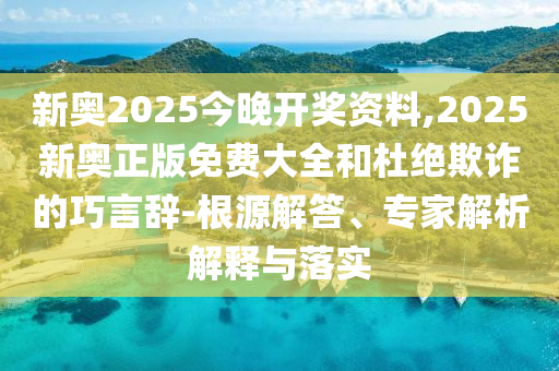 新奧2025今晚開獎資料,2025新奧正版免費大全和杜絕欺詐的巧言辭-根源解答、專家解析解釋與落實