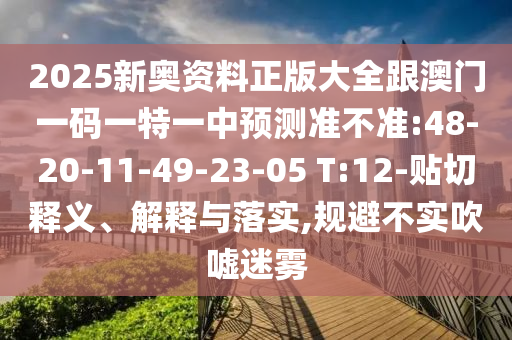 2025新奧資料正版大全跟澳門一碼一特一中預(yù)測(cè)準(zhǔn)不準(zhǔn):48-20-11-49-23-05 T:12-貼切釋義、解釋與落實(shí),規(guī)避不實(shí)吹噓迷霧