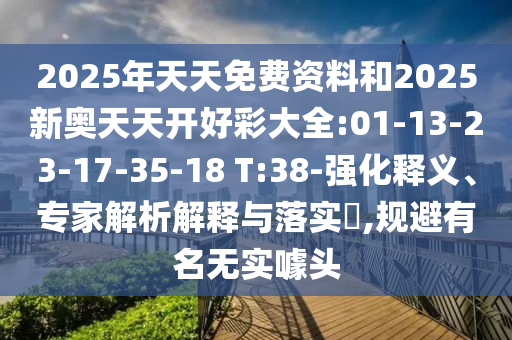 2025年天天免費資料和2025新奧天天開好彩大全:01-13-23-17-35-18 T:38-強化釋義、專家解析解釋與落實?,規避有名無實噱頭