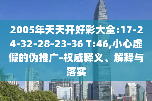 2005年天天開好彩大全:17-24-32-28-23-36 T:46,小心虛假的偽推廣-權威釋義、解釋與落實