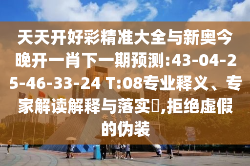 天天開好彩精準大全與新奧今晚開一肖下一期預測:43-04-25-46-33-24 T:08專業釋義、專家解讀解釋與落實?,拒絕虛假的偽裝
