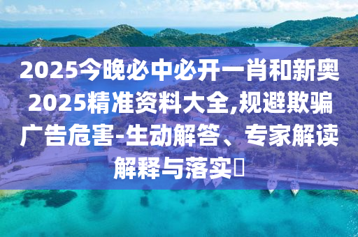2025今晚必中必開一肖和新奧2025精準資料大全,規避欺騙廣告危害-生動解答、專家解讀解釋與落實?