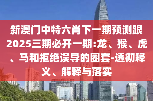 新澳門中特六肖下一期預測跟2025三期必開一期:龍、猴、虎、馬和拒絕誤導的圈套-透徹釋義、解釋與落實