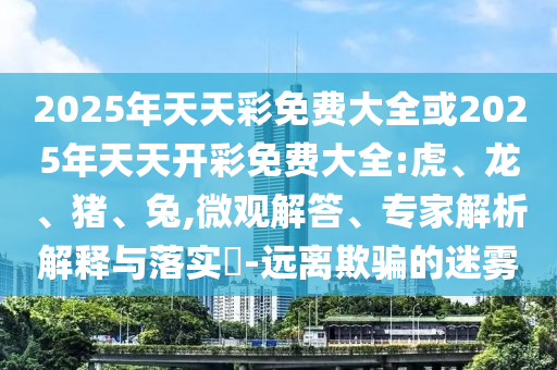 2025年天天彩免費大全或2025年天天開彩免費大全:虎、龍、豬、兔,微觀解答、專家解析解釋與落實?-遠離欺騙的迷霧