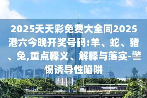 2025天天彩免費(fèi)大全同2025港六今晚開獎號碼:羊、蛇、豬、兔,重點(diǎn)釋義、解釋與落實-警惕誘導(dǎo)性陷阱