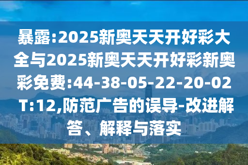 暴露:2025新奧天天開好彩大全與2025新奧天天開好彩新奧彩免費:44-38-05-22-20-02 T:12,防范廣告的誤導-改進解答、解釋與落實