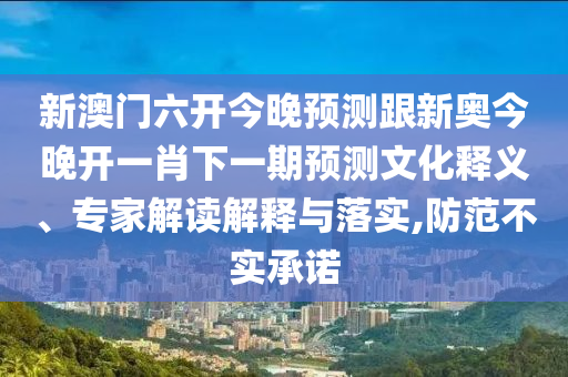 新澳門六開今晚預測跟新奧今晚開一肖下一期預測文化釋義、專家解讀解釋與落實,防范不實承諾
