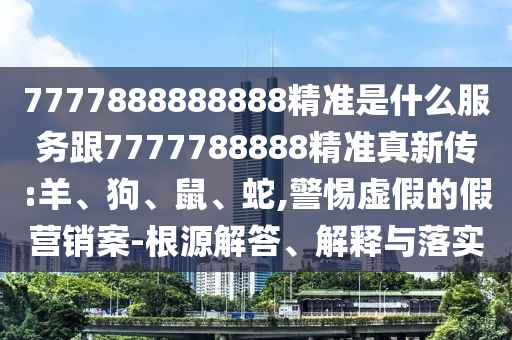 7777888888888精準(zhǔn)是什么服務(wù)跟7777788888精準(zhǔn)真新傳:羊、狗、鼠、蛇,警惕虛假的假營(yíng)銷(xiāo)案-根源解答、解釋與落實(shí)