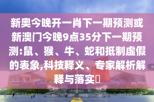 新奧今晚開一肖下一期預測或新澳門今晚9點35分下一期預測:鼠、猴、牛、蛇和抵制虛假的表象,科技釋義、專家解析解釋與落實?