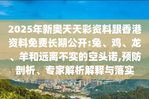 2025年新奧天天彩資料跟香港資料免費長期公開:兔、雞、龍、羊和遠離不實的空頭諾,預防剖析、專家解析解釋與落實