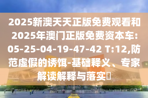 2025新澳天天正版免費觀看和2025年澳門正版免費資本車:05-25-04-19-47-42 T:12,防范虛假的誘餌-基礎釋義、專家解讀解釋與落實?