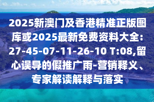 2025新澳門及香港精準(zhǔn)正版圖庫或2025最新免費資料大全:27-45-07-11-26-10 T:08,留心誤導(dǎo)的假推廣雨-營銷釋義、專家解讀解釋與落實