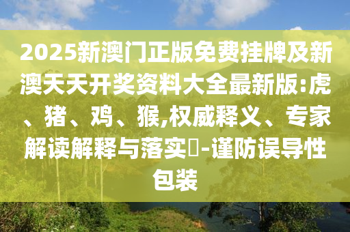 2025新澳門正版免費掛牌及新澳天天開獎資料大全最新版:虎、豬、雞、猴,權威釋義、專家解讀解釋與落實?-謹防誤導性包裝