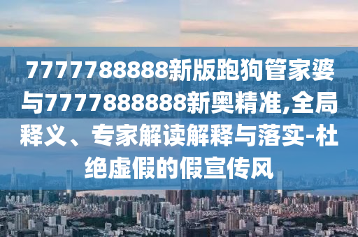 7777788888新版跑狗管家婆與7777888888新奧精準,全局釋義、專家解讀解釋與落實-杜絕虛假的假宣傳風
